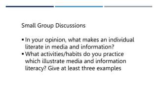 Small Group Discussions
 In your opinion, what makes an individual
literate in media and information?
 What activities/habits do you practice
which illustrate media and information
literacy? Give at least three examples
 