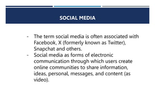 SOCIAL MEDIA
- The term social media is often associated with
Facebook, X (formerly known as Twitter),
Snapchat and others.
- Social media as forms of electronic
communication through which users create
online communities to share information,
ideas, personal, messages, and content (as
video).
 