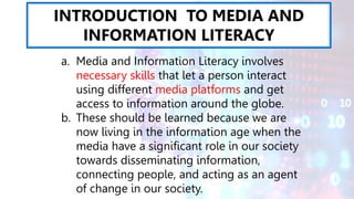 INTRODUCTION TO MEDIA AND
INFORMATION LITERACY
a. Media and Information Literacy involves
necessary skills that let a person interact
using different media platforms and get
access to information around the globe.
b. These should be learned because we are
now living in the information age when the
media have a significant role in our society
towards disseminating information,
connecting people, and acting as an agent
of change in our society.
 