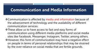 Communication and Media Information
Communication is affected by media and information because of
the advancement of technology and the availability of different
communication services.
These allow us to have access to fast and easy forms of
communication using different media platforms and social media
sites like Facebook, Messenger, Instagram, Twitter, among others.
However, this form of communication may have a negative effect
on people in terms of personal relationships that may be strained
by the over-reliance on social media that are fertile grounds.
 