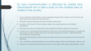 So how communication is affected by media and
information? Let us take a look on the multiple roles of
media in the society.
1. act as channels of information and knowledge through which citizens communicate with
each other and make informed decisions,
2. facilitate informed debates between diverse social actors,
3. provide us with much of what we learn about the world beyond our immediate
experience,
4. are means by which a society learns about itself and builds a sense of community,
5. function as a watchdog of government in all its forms, promoting transparency in public life
and public scrutiny of those with power through exposing corruption, maladministration
and corporate wrong-doing,
6. are essential facilitators of democratic processes and one of the guarantors of free and fair
elections,
7. are a vehicle for cultural expression and cultural cohesion within and between nations, and
8. function as an advocate and social actor in its own right while respecting pluralistic values.
 