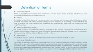 Definition of Terms
 Information Literacy
Refers to the abilities to recognize when information is needed and to locate, evaluate, effectively use, and
communicate information in its various formats.
 Literacy
The ability to identify, understand, interpret, create, communicate and compute, using printed and written
materials associated with varying contexts. Literacy involves a continuum of learning, wherein individuals are
able to achieve their goals, develop their knowledge and potential, and participate fully in their community
and wider society.
 Media and Information Literacy
MIL stands for media and information literacy, and refers to the essential competencies and skills that allow
citizens to engage with media and other information providers effectively and develop critical thinking and
life-long learning skills to socialize and become active citizens.
 Media Literacy
The ability to decode, analyze, evaluate and produce communication in a variety of forms.
 Technology (Digital) Literacy
The ability to use digital technology, communication tools or networks to locate, evaluate, use and create
information. It also refers to the ability to understand and use information in multiple formats from a wide range
of sources when it is presented via computers and to a person’s ability to perform tasks effectively in a digital
environment. Digital literacy includes the ability to read and interpret media, to reproduce data and images
through digital manipulation, and to evaluate and apply new knowledge gained from digital environments.
 