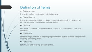 Definition of Terms
 Digital Access
The ability to fully participate in digital society.
 Digital Literacy
The ability to use digital technology, communication tools or networks to
locate, evaluate, use and create information.
 Etiquette
Properties of conduct as established in any class or community or for any
occasion.
 Flame War
Series of angry, critical, or disparaging comments by two or more people in an
ongoing online argument.
 Netiquette
Set of rules for behaving properly online.
 
