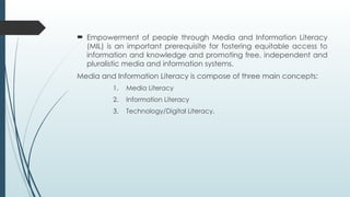  Empowerment of people through Media and Information Literacy
(MIL) is an important prerequisite for fostering equitable access to
information and knowledge and promoting free, independent and
pluralistic media and information systems.
Media and Information Literacy is compose of three main concepts:
1. Media Literacy
2. Information Literacy
3. Technology/Digital Literacy.
 