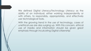 We defined Digital Literacy/Technology Literacy as the
ability of an individual, either working independently or
with others, to responsibly, appropriately, and effectively
use technological tools.
With the growing trend in the use of technology, cases of
unethical use are also surging up. With this concern, ethical
use of media and information should be given great
emphasis through inculcating Digital citizenship
 