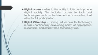  Digital access - refers to the ability to fully participate in
digital society. This includes access to tools and
technologies, such as the internet and computers, that
allow for full participation.
 Digital Citizenship - Having full access to technology
requires continuously developing norms of appropriate,
responsible, and empowered technology use.
 
