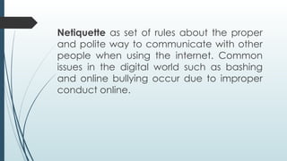 Netiquette as set of rules about the proper
and polite way to communicate with other
people when using the internet. Common
issues in the digital world such as bashing
and online bullying occur due to improper
conduct online.
 