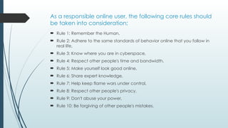 As a responsible online user, the following core rules should
be taken into consideration;
 Rule 1: Remember the Human,
 Rule 2: Adhere to the same standards of behavior online that you follow in
real life,
 Rule 3: Know where you are in cyberspace,
 Rule 4: Respect other people's time and bandwidth,
 Rule 5: Make yourself look good online,
 Rule 6: Share expert knowledge,
 Rule 7: Help keep flame wars under control,
 Rule 8: Respect other people's privacy,
 Rule 9: Don't abuse your power,
 Rule 10: Be forgiving of other people's mistakes.
 