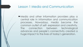 Lesson 1 Media and Communication
Media and other information providers play a
central role in information and communication
processes. Nowadays, media become the
common outlet of self- expression and creativity.
The connection between technological
advances and people’s connectivity created a
huge impact to the lives of today’s generation.
 