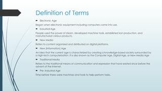 Definition of Terms
 Electronic Age
Began when electronic equipment including computers came into use.
 Industrial Age
People used the power of steam, developed machine tools, established iron production, and
manufactured various products.
 New Media
Refers to content organized and distributed on digital platforms.
 New (Information) Age
An idea that the current age is characterized by creating a knowledge-based society surrounded by
a high-tech computerization. It is also known as the Computer Age, Digital Age, or New Media Age
 Traditional Media
Refers to the traditional means of communication and expression that have existed since before the
advent of the Internet.
 Pre- Industrial Age
Time before there were machines and tools to help perform tasks.
 