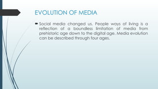 EVOLUTION OF MEDIA
 Social media changed us. People ways of living is a
reflection of a boundless limitation of media from
prehistoric age down to the digital age. Media evolution
can be described through four ages.
 