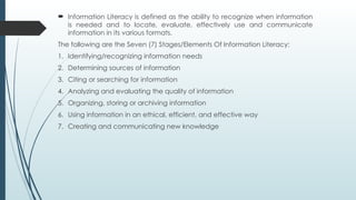  Information Literacy is defined as the ability to recognize when information
is needed and to locate, evaluate, effectively use and communicate
information in its various formats.
The following are the Seven (7) Stages/Elements Of Information Literacy:
1. Identifying/recognizing information needs
2. Determining sources of information
3. Citing or searching for information
4. Analyzing and evaluating the quality of information
5. Organizing, storing or archiving information
6. Using information in an ethical, efficient, and effective way
7. Creating and communicating new knowledge
 