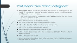 Print Media three distinct categories:
1. Newspapers. It took about 150 years from the invention of printing press in the
middle of 15th century that the world witnessed first regular publication which
could be defined as a newspaper.
- the World Association of Newspapers held "Relation", as the first newspaper
published in France in 1605.
Here is a brief account of some popular papers:
 1621 ---- In London, the newspaper Courante is published.
 1631 ---- The Gazette, the first French newspaper, is founded.
 1639 ---- First American colonial printing press.
 1645 ---- World's oldest newspaper still in circulation,
 1690 ---- Public Occurrences is the first newspaper published in America when it
appears in Boston.
 1844 ---- Telegraph is invented.
 Alfred Harmsworth (later Lord North cliffe) develops the first tabloid newspaper,
the Daily Mirror,in London.
 
