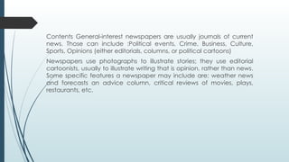 Contents General-interest newspapers are usually journals of current
news. Those can include :Political events, Crime, Business, Culture,
Sports, Opinions (either editorials, columns, or political cartoons)
Newspapers use photographs to illustrate stories; they use editorial
cartoonists, usually to illustrate writing that is opinion, rather than news.
Some specific features a newspaper may include are: weather news
and forecasts an advice column, critical reviews of movies, plays,
restaurants, etc.
 