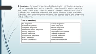 2. Magazine. A magazine is a periodical publication containing a variety of
articles, generally financed by advertising, purchased by readers, or both.
Magazines are typically published weekly, biweekly, monthly, bimonthly or
quarterly, with a date on the cover that is later than the date it is actually
published. They are often printed in colour on coated paper,and are bound
with a soft cover.
 