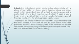3. Book. Is a collection of paper, parchment or other material with a
piece of text written on them, bound together along one edge,
usually within covers. Each side of a sheet is called a page and a
single sheet within a book may be called a leaf. A book is also a
literary work or a main division of such a work Books became part of
the mass media after the printing process was invented.
- Their topics are varied and their value could be judged from the fact
that most libraries in the world are due to books rather than other
published material. When writing systems were invented in ancient
civilizations, nearly everything that could be written upon--stone, clay,
tree bark, metal sheets--was used for writing.
 