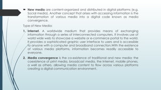  New media are content-organized and distributed in digital platforms (e.g.
Social media). Another concept that arises with accessing information is the
transformation of various media into a digital code known as media
convergence.
Type of New Media:
1. Internet. A worldwide medium that provides means of exchanging
information through a series of interconnected computers. It involves use of
world wide web to showcase a website or e-commerce portal to the world.
It provides a sophisticated graphic user interface to users and is accessible
to anyone with a computer and broadband connection.With the existence
of various media platforms, information becomes readily accessible to
everyone.
2. Media convergence is the co-existence of traditional and new media; the
coexistence of print media, broadcast media, the Internet, mobile phones,
a well as others, allowing media content to flow across various platforms
creating a digital communication environment.
 