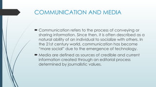 COMMUNICATION AND MEDIA
 Communication refers to the process of conveying or
sharing information. Since then, it is often described as a
natural ability of an individual to socialize with others. In
the 21st century world, communication has become
“more social” due to the emergence of technology.
 Media are defined as sources of credible and current
information created through an editorial process
determined by journalistic values.
 