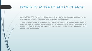 POWER OF MEDIA TO AFFECT CHANGE
March 2016, TCC Group published an article by Charles Gaspar, entitled “How
media Affects Social Change” which reports the following:
“Media and more importantly its ability to reach the public and provide
commentary has been present ever since the existence of a town crier. The
tradition of oration has evolved to broadsheet, books, radio, television, and
now to the digital age.”
 