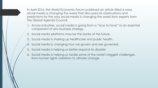 In April 2016, the World Economic Forum published an article titled 6 ways
social media is changing the world that discussed six observations and
predictions for the way social media is changing the world from experts from
the Global Agenda Council.
1. Across industries, social media is going from a “nice to have” to an essential
component of any business strategy.
2. Social media platforms may be the banks of the future.
3. Social media is shaking up healthcare and public health.
4. Social media is changing how we govern and are governed.
5. Social media is helping us better respond to disaster.
6. Social media is helping us tackle some of the world’s biggest challenges,
from human rights violations to climate change.
 