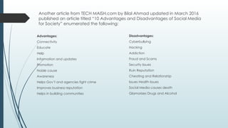 Another article from TECH MAISH.com by Bilal Ahmad updated in March 2016
published an article titled “10 Advantages and Disadvantages of Social Media
for Society” enumerated the following:
Advantages:
Connectivity
Educate
Help
Information and updates
Promotion
Noble cause
Awareness
Helps Gov’t and agencies fight crime
Improves business reputation
Helps in building communities
Disadvantages:
Cyberbullying
Hacking
Addiction
Fraud and Scams
Security Issues
Ruin Reputation
Cheating and Relationship
Issues Health Issues
Social Media causes death
Glamorizes Drugs and Alcohol
 