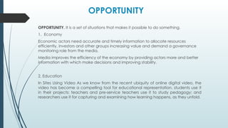 OPPORTUNITY. It is a set of situations that makes it possible to do something.
1. Economy
Economic actors need accurate and timely information to allocate resources
efficiently, investors and other groups increasing value and demand a governance
monitoring role from the media.
Media improves the efficiency of the economy by providing actors more and better
information with which make decisions and improving stability.
2. Education
In Sites Using Video As we know from the recent ubiquity of online digital video, the
video has become a compelling tool for educational representation. students use it
in their projects: teachers and pre-service teachers use it to study pedagogy; and
researchers use it for capturing and examining how learning happens, as they unfold.
OPPORTUNITY
 