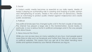 3. Social
In today's world, media becomes as essential as our daily needs. Media of
today is playing an outstanding role in creating and shaping of public opinion
and strengthening of society. Media is the sword arm of democracy. Media
acts as watchdog to protect public interest against malpractice and create
public awareness.
4. Political
The political landscape has changed quite a bit in the last couple of decades.
The internet has played a large role in this transformation. Social media, in
particular, is now a serious factor in political campaigns and in the way people
think about issues.
5. News Around the Clock
While you can access news on many websites at any hour, most people spend
more time on sites such as Facebook and Twitter than they do on serious news
or political websites. This means that you get all of the latest trending news
stories and opinions shared by your friends whenever you log on.
 