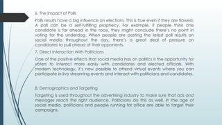 6. The Impact of Polls
Polls results have a big influence on elections. This is true even if they are flawed.
A poll can be a self-fulfilling prophecy. For example, if people think one
candidate is far ahead in the race, they might conclude there’s no point in
voting for the underdog. When people are posting the latest poll results on
social media throughout the day, there’s a great deal of pressure on
candidates to pull ahead of their opponents.
7. Direct Interaction With Politicians
One of the positive effects that social media has on politics is the opportunity for
voters to interact more easily with candidates and elected officials. With
modern technology, it’s now possible to attend virtual events where you can
participate in live streaming events and interact with politicians and candidates.
8. Demographics and Targeting
Targeting is used throughout the advertising industry to make sure that ads and
messages reach the right audience. Politicians do this as well. In the age of
social media, politicians and people running for office are able to target their
campaigns.
 