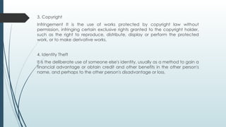 3. Copyright
Infringement It is the use of works protected by copyright law without
permission, infringing certain exclusive rights granted to the copyright holder,
such as the right to reproduce, distribute, display or perform the protected
work, or to make derivative works.
4. Identity Theft
It is the deliberate use of someone else's identity, usually as a method to gain a
financial advantage or obtain credit and other benefits in the other person's
name, and perhaps to the other person's disadvantage or loss.
 