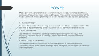 POWER
'Media power' means here the concentration of symbolic power in media institutions,
particularly those of television, radio and the press (the common-sense definition of 'the
media'), although the long-term impact of new media on media power is considered.
1. Business Strategy
It’s a trend that is already spreading to businesses beyond the newsroom, whether it be
because of digital marketing or new customer service communication channels.
2. Banks of the Future
Social media is transforming banking relationships in very significant ways, from
improving customer service to allowing users to send money to others via online
platforms.
3. Health Care & Public Health
Social media has been responsible for relevant changes in both personal and
community health, especially by making it easier for large numbers of people to rapidly
share information.
 