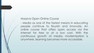 Massive Open Online Course
- Media as one of the fastest means in educating
people continue to flourish and innovate. An
online course that offers open access via the
Internet for free or at a low cost. With the
continuous growth of media, modernization is
anywhere, learning becomes more accessible.
 