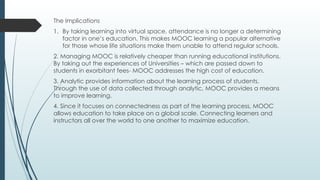 The Implications
1. By taking learning into virtual space, attendance is no longer a determining
factor in one’s education. This makes MOOC learning a popular alternative
for those whose life situations make them unable to attend regular schools.
2. Managing MOOC is relatively cheaper than running educational institutions.
By taking out the experiences of Universities – which are passed down to
students in exorbitant fees- MOOC addresses the high cost of education.
3. Analytic provides information about the learning process of students.
Through the use of data collected through analytic, MOOC provides a means
to improve learning.
4. Since it focuses on connectedness as part of the learning process, MOOC
allows education to take place on a global scale. Connecting learners and
instructors all over the world to one another to maximize education.
 