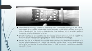  Wearable technology is seen to be the up and coming technology of the future.
Wearable technologies today are smart watches. These watches are worn as a
typical wristwatch but do more than just tell time. Modern smart watches perform
the same functions as smart phones.
 Smart watches as a wearable are developed for convenience, but its inability to
function as an independent gadget puts it at a distinct disadvantage.
 Fitness tracker. It is derived from smart watches in form and physical design but
serves health applications. Fitness trackers aim to promote health and wellness
among its enthusiasts, unfortunately, issues in their accuracy have been raised in
several reviews.
 
