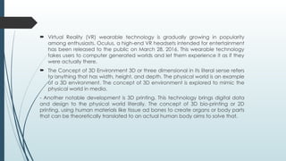  Virtual Reality (VR) wearable technology is gradually growing in popularity
among enthusiasts. Oculus, a high-end VR headsets intended for entertainment
has been released to the public on March 28, 2016. This wearable technology
takes users to computer generated worlds and let them experience it as if they
were actually there.
 The Concept of 3D Environment 3D or three dimensional in its literal sense refers
to anything that has width, height, and depth. The physical world is an example
of a 3D environment. The concept of 3D environment is explored to mimic the
physical world in media.
- Another notable development is 3D printing. This technology brings digital data
and design to the physical world literally. The concept of 3D bio-printing or 2D
printing, using human materials like tissue ad bones to create organs or body parts
that can be theoretically translated to an actual human body aims to solve that.
 
