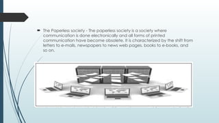  The Paperless society - The paperless society is a society where
communication is done electronically and all forms of printed
communication have become obsolete. It is characterized by the shift from
letters to e-mails, newspapers to news web pages, books to e-books, and
so on.
 