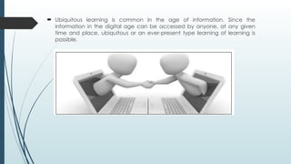 Ubiquitous learning is common in the age of information. Since the
information in the digital age can be accessed by anyone, at any given
time and place, ubiquitous or an ever-present type learning of learning is
possible.
 