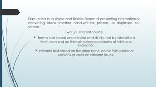 Text - refers to a simple and flexible format of presenting information or
conveying ideas whether hand-written, printed, or displayed on-
screen.
Two (2) Different Source
 Formal text-based are created and distributed by established
institutions and go through a rigorous process of editing or
evaluation.
 Informal text-based on the other hand, come from personal
opinions or views on different issues.
 