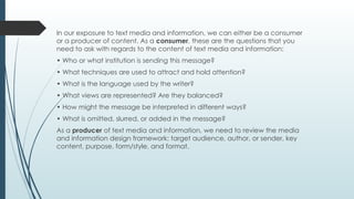 In our exposure to text media and information, we can either be a consumer
or a producer of content. As a consumer, these are the questions that you
need to ask with regards to the content of text media and information:
• Who or what institution is sending this message?
• What techniques are used to attract and hold attention?
• What is the language used by the writer?
• What views are represented? Are they balanced?
• How might the message be interpreted in different ways?
• What is omitted, slurred, or added in the message?
As a producer of text media and information, we need to review the media
and information design framework: target audience, author, or sender, key
content, purpose, form/style, and format.
 