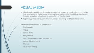VISUAL MEDIA
 Visual media and information refers to materials, programs, applications and the like
that teachers and students use to formulate new information to aid learning through
the use, analysis, evaluation and production of visual images.
 Its primary purpose is to gain attention, create meaning, and facilitate retention.
There are different types of visual media:
• Photography
• Video
• screen shots
• Infographics
• data visualization (charts and graphs)
• comic strips/cartoons
• Memes
• visual note-taking
 