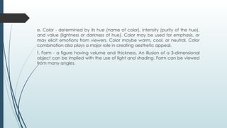 e. Color - determined by its hue (name of color), intensity (purity of the hue),
and value (lightness or darkness of hue). Color may be used for emphasis, or
may elicit emotions from viewers. Color maybe warm, cool, or neutral. Color
combination also plays a major role in creating aesthetic appeal.
f. Form - a figure having volume and thickness. An illusion of a 3-dimensional
object can be implied with the use of light and shading. Form can be viewed
from many angles.
 