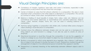 Visual Design Principles are:
 Consistency of margins, typeface, type style, and colors is necessary, especially in slide
presentations or documents that are more than one page.
 Center of interest an area that first attracts attention in a composition. This area is more
important when compared to the other objects or elements in a composition. This can be
by contrast of values, more colors, and placement in the format.
 Balance a feeling of visual equality in shape, form, value, color, etc. Balance can be
symmetrical and evenly balanced, or asymmetrical and unevenly balanced. Objects,
values, colors, textures, shapes, forms, etc. can be used in creating balance in a
composition.
 Harmony brings together a composition with similar units. Contrast offers some change in
value creating a visual discord in a composition.
 Contrast shows the difference between shapes and can be used as a background to
bring objects out and forward in a design. It can also be used to create an area of
emphasis
 Directional Movement a visual flow through the composition. It can be the suggestion of
motion in a design as you move from object to object by way of placement and position.
 Rhythm a movement in which some elements recur regularly. Like a dance, it will have a
flow of objects that will seem to be like the beat of music. Perspective created through the
arrangement of objects in two dimensional space to look like they appear in real life.
 Perspective is a learned meaning of the relationship between different objects seen in
space.
 