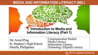 1. Introduction to Media and
Information Literacy (Part 1)
Mr.ArnielPing
St. Stephen’s HighSchool
Manila, Philippines
Communication Models
Media Literacy
Information Literacy
Technology (Digital) Literacy
MIL PPT 01, Updated: October 30,
MEDIA AND INFORMATION LITERACY (MIL)
 