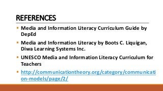 REFERENCES
 Media and Information Literacy Curriculum Guide by
DepEd
 Media and Information Literacy by Boots C. Liquigan,
Diwa Learning Systems Inc.
 UNESCO Media and Information Literacy Curriculum for
Teachers
 http://communicationtheory.org/category/communicati
on-models/page/2/
 
