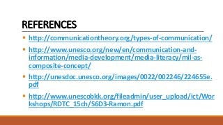 REFERENCES
 http://communicationtheory.org/types-of-communication/
 http://www.unesco.org/new/en/communication-and-
information/media-development/media-literacy/mil-as-
composite-concept/
 http://unesdoc.unesco.org/images/0022/002246/224655e.
pdf
 http://www.unescobkk.org/fileadmin/user_upload/ict/Wor
kshops/RDTC_15ch/S6D3-Ramon.pdf
 