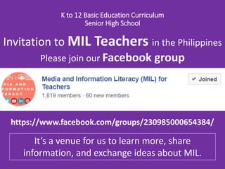 K to 12 Basic Education Curriculum
Senior High School
https://www.facebook.com/groups/230985000654384/
Invitation to MIL Teachers in the Philippines
Please join our Facebook group
It’s a venue for us to share instructional
materials, exchange information or ideas, and
learn more about MIL.
 