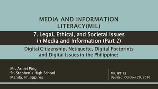 MEDIA AND INFORMATION
LITERACY(MIL)
Digital Citizenship, Netiquette, Digital Footprints
and Digital Issues in the Philippines
Mr. Arniel Ping
St. Stephen’s High School
Manila, Philippines
MIL PPT 17
Updated: June 11, 2017
Legal, Ethical, and Societal Issues
in Media and Information (Part 2)
 