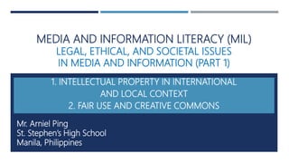 MEDIA AND INFORMATION LITERACY (MIL)
LEGAL, ETHICAL, AND SOCIETAL ISSUES
IN MEDIA AND INFORMATION (PART 1)
INTELLECTUAL PROPERTY
FAIR USE AND CREATIVE COMMONS
Mr. Arniel Ping
St. Stephen’s High School
Manila, Philippines
MIL PPT 16
Updated: June 11, 2017
 