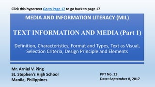 MEDIA AND INFORMATION LITERACY (MIL)
TEXT INFORMATION AND MEDIA (Part 1)
Definition, Characteristics, Format and Types, Text as Visual,
Selection Criteria, Design Principle and Elements
Mr. Arniel V. Ping
St. Stephen’s High School
Manila, Philippines
PPT No. 23
Date: September 8, 2017
Click this hypertext Go to Page 17 to go back to page 17
 