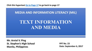 MEDIA AND INFORMATION LITERACY (MIL)
TEXT INFORMATION AND MEDIA (Part 1)
Definition, Characteristics, Format and Types, Text as Visual,
Selection Criteria, Design Principle and Elements
Mr. Arniel V. Ping
St. Stephen’s High School
Manila, Philippines
PPT No. 23
Date: September 8, 2017
Click this hypertext Go to Page 17 to go back to page 17
 