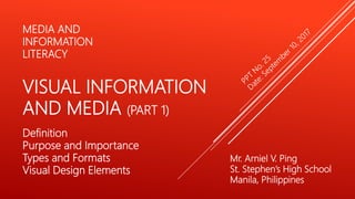 Mr. Arniel V. Ping
St. Stephen’s High School
Manila, Philippines
MEDIA AND
INFORMATION
LITERACY
VISUAL INFORMATION
AND MEDIA (PART 1)
Definition
Purpose and Importance
Types and Formats
Visual Design Elements
 